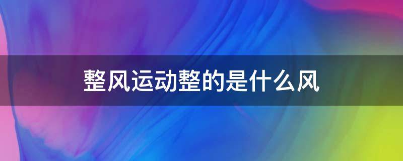 整风运动整的是什么风（整风运动整的是些什么风）