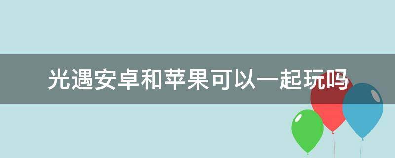 光遇安卓和苹果可以一起玩吗（光遇安卓和苹果可以一起玩吗?）