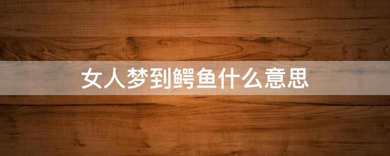 女人梦到鳄鱼什么意思 女人梦到鳄鱼什么意思并把它打死
