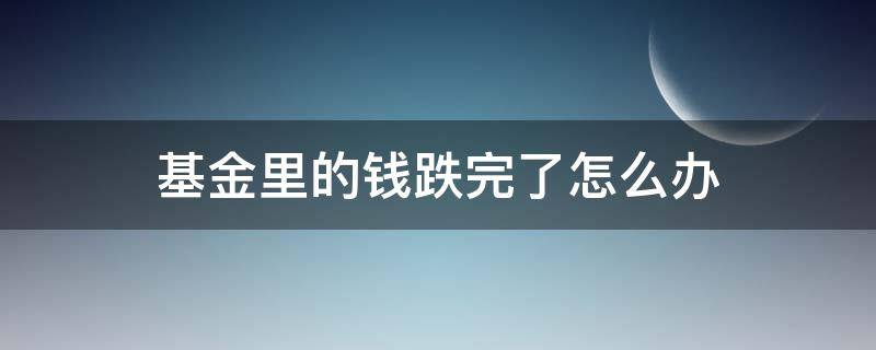 基金里的钱跌完了怎么办（基金跌了该怎么办）
