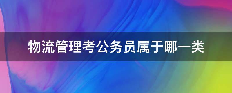 物流管理考公务员属于哪一类（物流管理考公务员属于哪一类山东）