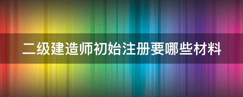 二级建造师初始注册要哪些材料 二级建造师初始注册要哪些材料和证件