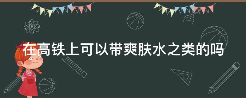 在高铁上可以带爽肤水之类的吗 在高铁上可以带爽肤水之类的吗