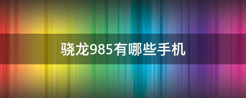 骁龙985有哪些手机 985处理器有哪些手机