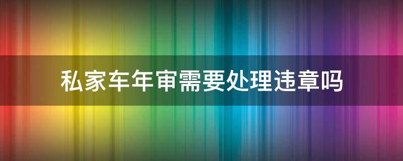 私家车年审需要处理违章吗（年审车辆需要处理违章吗）