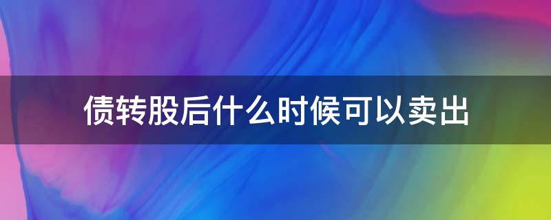 债转股后什么时候可以卖出（债转股以后什么时候可以卖）