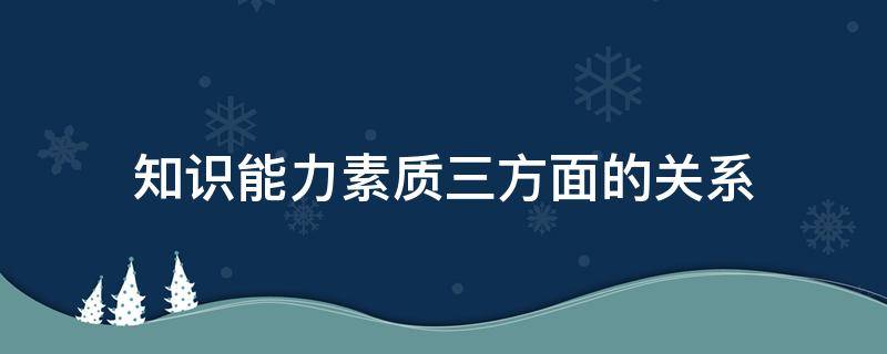 知识能力素质三方面的关系（知识能力素质三方面协调发展）