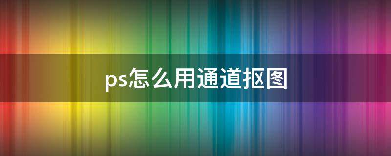 ps怎么用通道抠图 ps怎么用通道抠图详细步骤