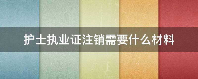 护士执业证注销需要什么材料 护士执业证书注销需要什么材料