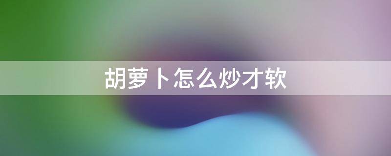 胡萝卜怎么炒才软 胡萝卜怎么炒出来软软的