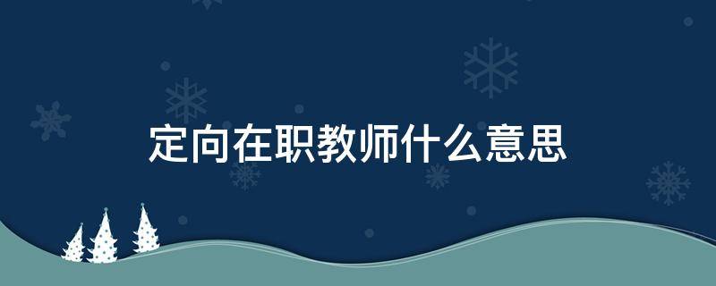 定向在职教师什么意思 在职定向啥意思