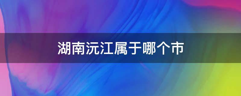 湖南沅江属于哪个市（湖南沅江属于哪个市管）