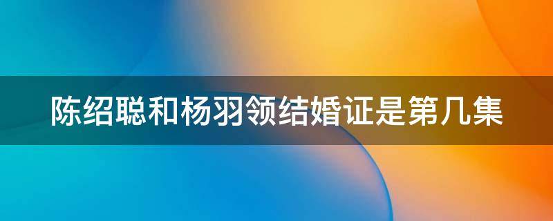 陈绍聪和杨羽领结婚证是第几集 陈绍聪和杨羽领结婚证是第几集出现的