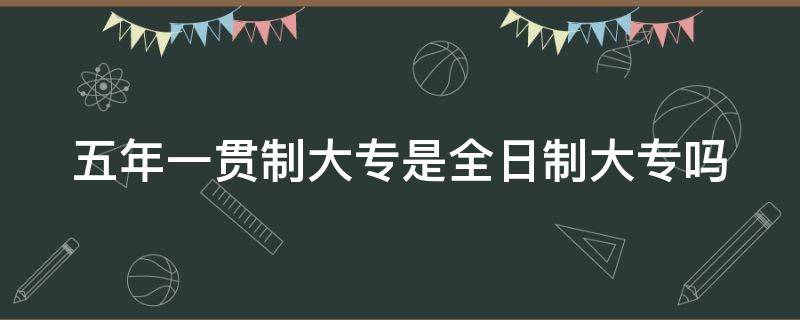 五年一贯制大专是全日制大专吗（五年一贯制大专是全日制大专吗?）