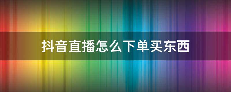 抖音直播怎么下单买东西 抖音直播如何下单买东西