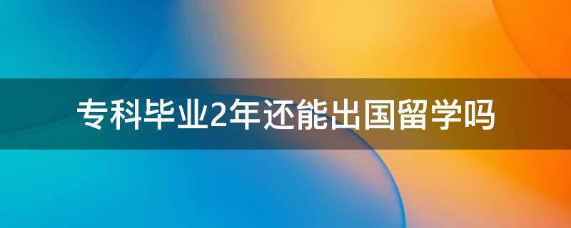 专科毕业2年还能出国留学吗 专科生大二能出国留学吗