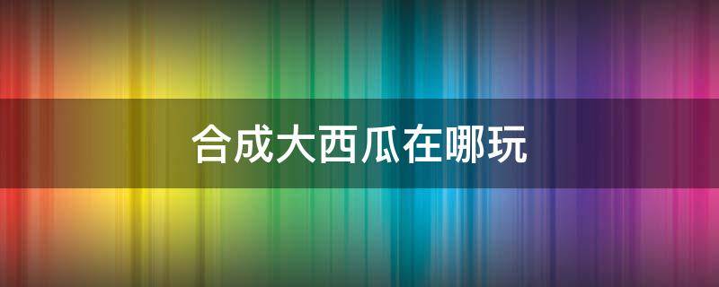 合成大西瓜在哪玩（合成大西瓜在哪玩?）