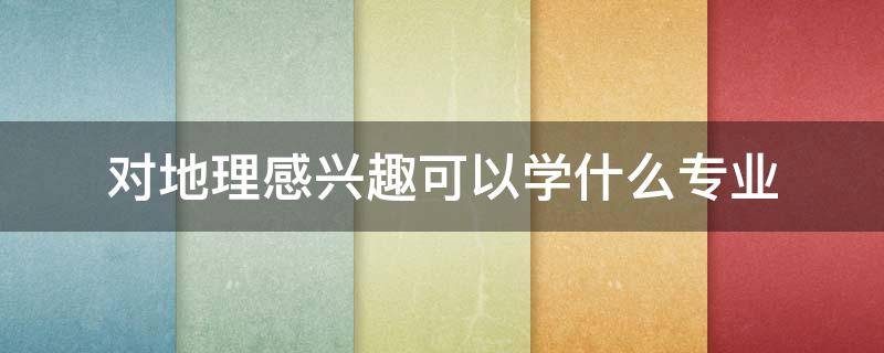 对地理感兴趣可以学什么专业 对地理感兴趣可以做哪些工作
