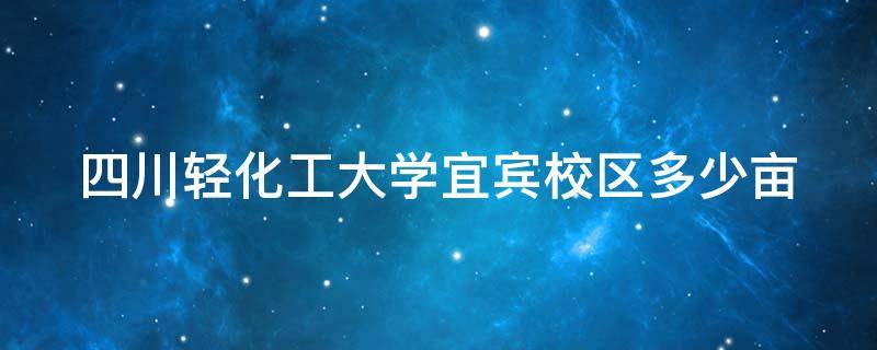 四川轻化工大学宜宾校区多少亩（四川轻化工大学宜宾占地）