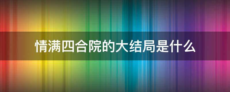情满四合院的大结局是什么（情满四合院最后结局怎样）