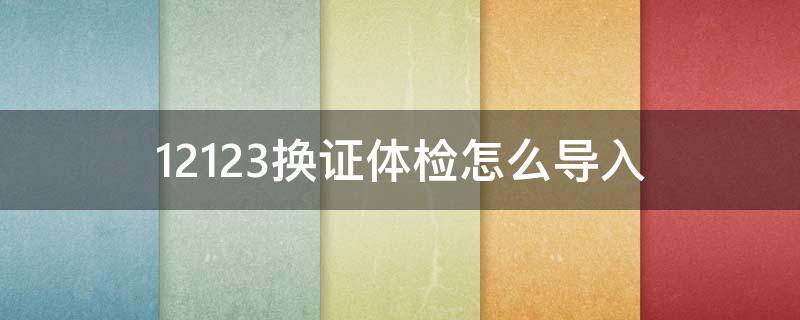 12123换证体检怎么导入（交管12123怎么换证体检）