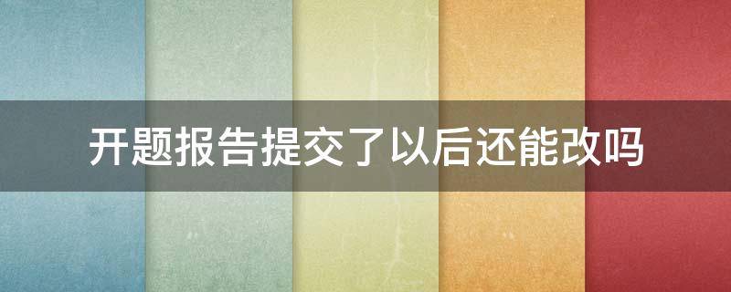 开题报告提交了以后还能改吗 开题报告提交后还可以修改吗