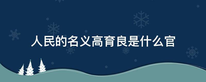 人民的名义高育良是什么官（人民的名义高育良是什么职务）