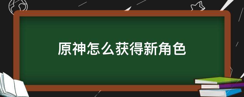 原神怎么获得新角色 原神怎么获得新角色用什么抽