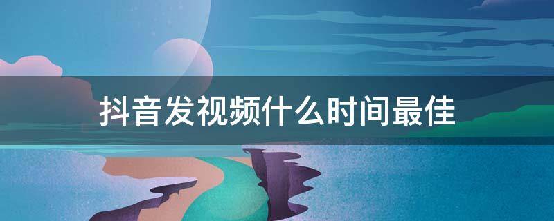 抖音发视频什么时间最佳 什么时候抖音发视频最好