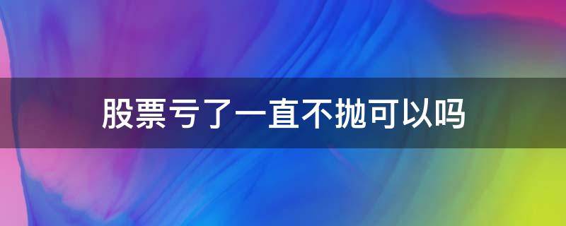 股票亏了一直不抛可以吗（股票卖不出去是不是一直亏损）