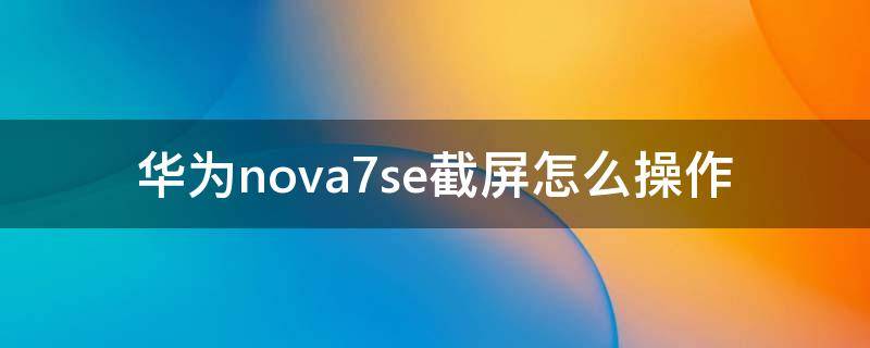 华为nova7se截屏怎么操作 华为nova7se怎样截屏