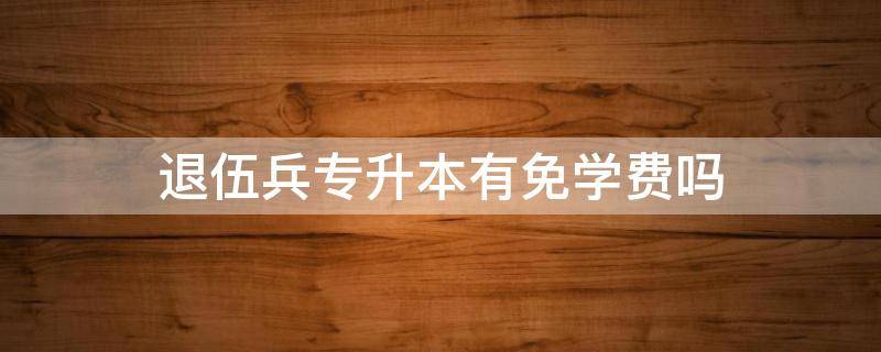 退伍兵专升本有免学费吗（退伍兵免试专升本用交学费吗）