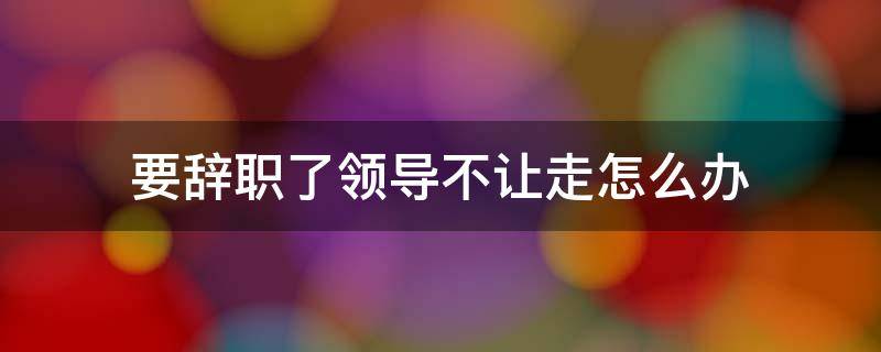 要辞职了领导不让走怎么办（要辞职了领导不让走怎么办,然后就不去了）