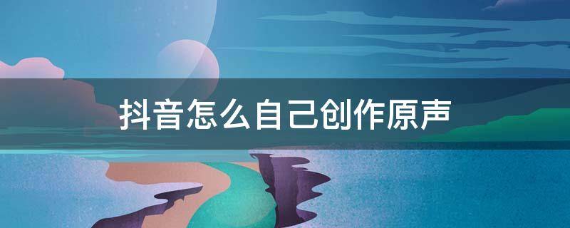抖音怎么自己创作原声（抖音怎么自己创作原声说话）