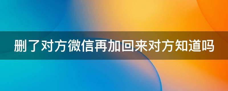删了对方微信再加回来对方知道吗 删了对方微信再加回来对方知道吗安全吗