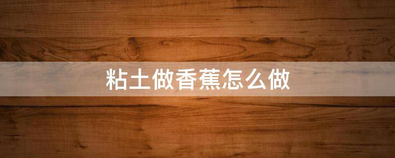 粘土做香蕉怎么做（用粘土做香蕉怎么做）