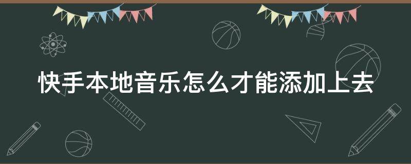 快手本地音乐怎么才能添加上去 快手本地音乐怎么才能添加上去呢