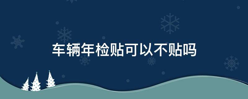 车辆年检贴可以不贴吗（车辆不贴年检贴会怎样）