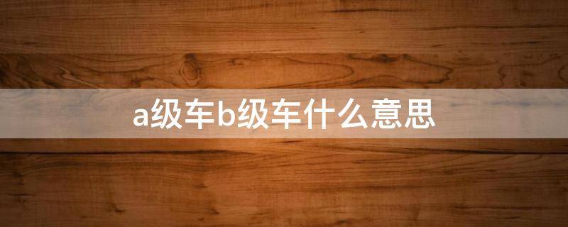 a级车b级车什么意思 什么叫a级车b级车什么意思