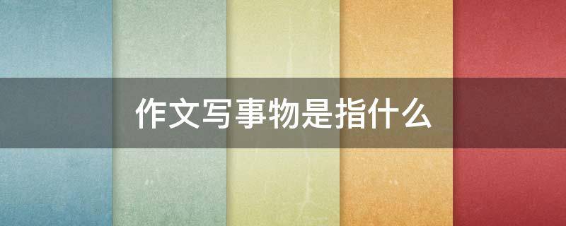 作文写事物是指什么（什么叫写事物的作文）