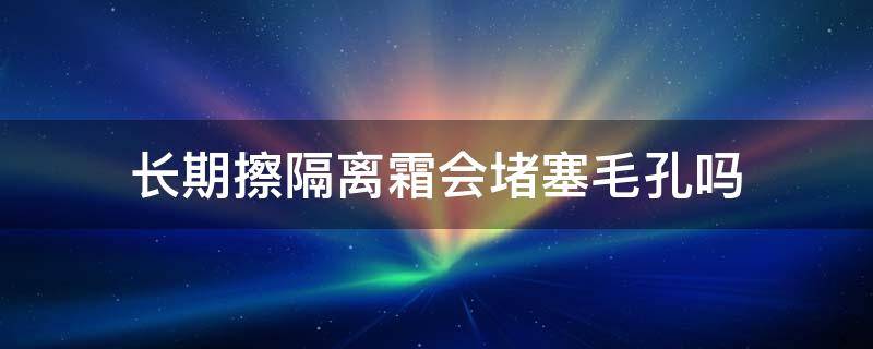 长期擦隔离霜会堵塞毛孔吗（隔离霜会不会被毛孔吸收）