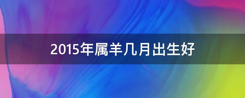 2015年属羊几月出生好（2015年属羊几月出生好男孩）
