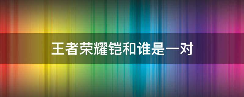 王者荣耀铠和谁是一对 王者荣耀铠和谁配合