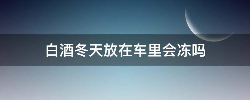 白酒冬天放在车里会冻吗 白酒冬季放车里会冻吗