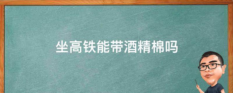 坐高铁能带酒精棉吗（高铁可以带酒精?）