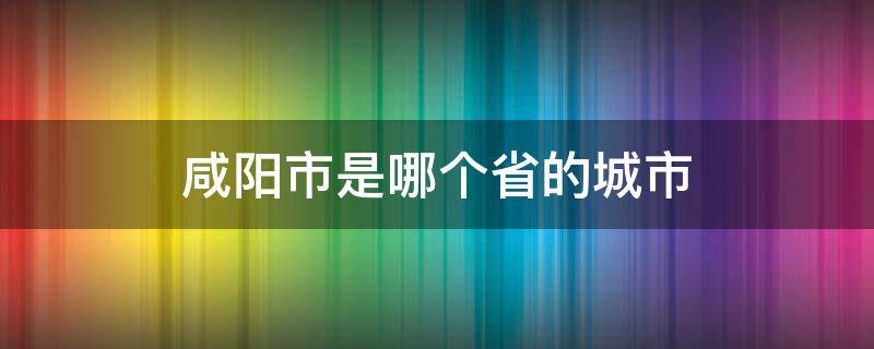 咸阳市是哪个省的城市（咸阳是哪个省的城市）