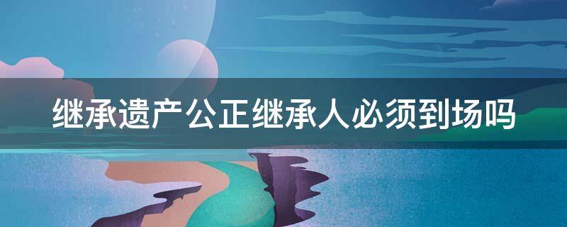 继承遗产公正继承人必须到场吗 遗产公正继承人需要公正继承吗