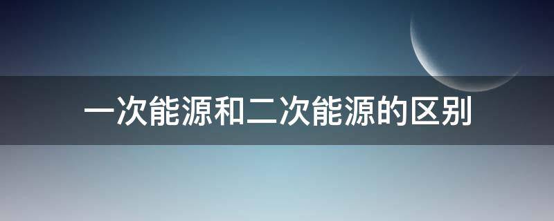 一次能源和二次能源的区别 一次能源和二次能源的区别是什么