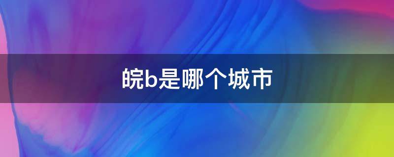 皖b是哪个城市 车牌皖b是哪个城市