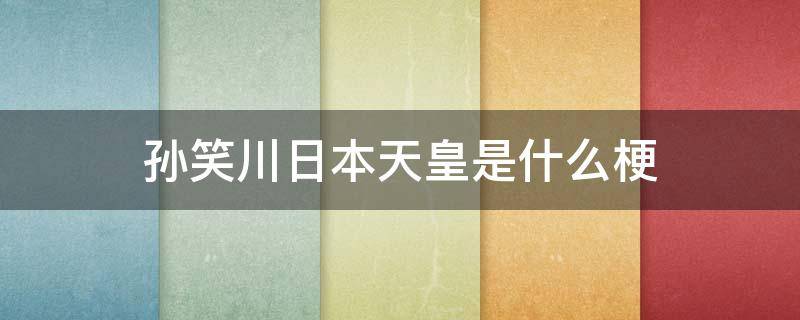 孙笑川日本天皇是什么梗（孙笑川和日本天皇到底是什么梗?）